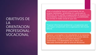 OBJETIVOS DE
LA
ORIENTACION
PROFESIONAL-
VOCACIONAL
Guiar al estudiante hacia el conocimiento de sus
propias habilidades, teniéndolas en cuenta para la
definición de los perfiles ocupacionales de acuerdo a la
personalidad, condiciones económicas y posibilidades
que brinda el medio social en que vive.
Propiciar información profesional u ocupacional, para
una mayor comprensión de la organización del mundo
laboral.
Asesorar y acompañar a los estudiantes en la transición
del proceso escolar a la inserción en el mundo laboral,
ya sea con el ingreso a una carrera técnica o
universitaria, o el desempeño de un oficio; con
adecuada orientación para la toma de decisiones
 