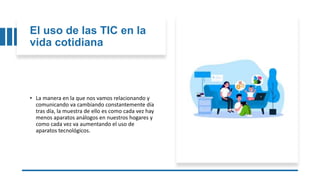 El uso de las TIC en la
vida cotidiana
• La manera en la que nos vamos relacionando y
comunicando va cambiando constantemente día
tras día, la muestra de ello es como cada vez hay
menos aparatos análogos en nuestros hogares y
como cada vez va aumentando el uso de
aparatos tecnológicos.
 