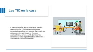 Las TIC en la casa
• A mediados de los 90's se mostraron grandes
avances con las TIC al introducir su uso de
computadoras e internet, aunque al principio los
costos de estos aparatos eran elevados
eventualmente se han podido disminuir los
costos de su uso y la posibilidad de obtenerlos a
aumentando considerablemente
 