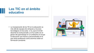 Las TIC en el ámbito
educativo
• La incorporación de las TIC en la educación va
más allá de equipos de cómputo y recursos
tecnológicos en las aulas si no, que el rol del
docente ha evolucionado y se ha vuelto ser el
gestor del aprendizaje en un ambiente en el que
la educación sea masiva y personalizada en la
que tanto profesores como alumnos estén en
formación constante.
 