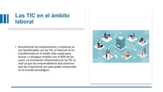 Las TIC en el ámbito
laboral
• Actualmente las corporaciones y empresas se
ven beneficiadas con las TIC, el internet se ha
transformado en el medio más usado para
buscar o conseguir empleo con el 80% de los
casos. La innovación relacionada con las TIC es
vital ya que los emprendedores descubrieron
que tan importante son para poder emprender
en el mundo tecnológico.
 