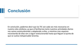 Conclusión
En conclusión, podemos decir que las TIC son cada vez más necesarias en
nuestra vida cotidiana, ya que al facilitarnos tanto nuestras actividades diarias
nos vamos acostumbrando y adaptando a ellas, y mientras mas vayamos
necesitando de ellas van a seguir evolucionando hasta que lleguen al punto de
que se vuelva indispensable tenerlas.
 