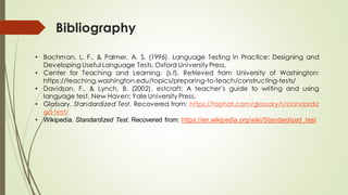 Bibliography
• Bachman, L. F., & Palmer, A. S. (1996). Language Testing in Practice: Designing and
Developing Useful Language Tests. Oxford University Press.
• Center for Teaching and Learning. (s.f). Retrieved from University of Washington:
https://teaching.washington.edu/topics/preparing-to-teach/constructing-tests/
• Davidson, F., & Lynch, B. (2002). estcraft: A teacher’s guide to writing and using
language test. New Haven: Yale University Press.
• Glossary. Standardized Test. Recovered from: https://tophat.com/glossary/s/standardiz
ed-test/
• Wikipedia. Standardized Test. Recovered from: https://en.wikipedia.org/wiki/Standardized_test
 