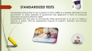 STANDARDIZED TESTS
Standardized testing finds its very inception in China (1880) as a feasible alternative for the
government to assess expertise of government job applicants in terms of Confucian
philosophy and poetry (Fletcher, 2009).
Standardized tests are seen as procedurally fitting benchmarks or as per it is stated in
(Herman & Golan, 1991)“an appropriate measure of student’s, teacher’s and school’s
performance”.
 