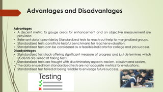 Advantages and Disadvantages
Advantages
• A decent metric to gauge areas for enhancement and an objective measurement are
provided.
• Relevant data is provide by Standardized tests to reach out help to marginalized groups.
• Standardized tests constitute helpful benchmarks for teacher evaluation.
• Standardized tests can be considered as a feasible indicator for college and job success.
Disadvantages
• Standardized tests lack offering significant measure of progress and just determines which
students are skilled at taking tests.
• Standardized tests are fraught with discriminatory aspects: racism, classism and sexism.
• The data ensued from standardized tests are not accurate metrics for evaluations.
• Standardized test failed at being reliable to envisage future success.
 