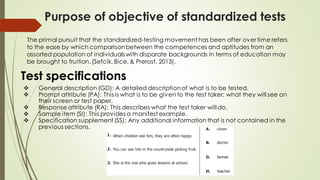 Purpose of objective of standardized tests
The primal pursuit that the standardized-testing movement has been after over time refers
to the ease by which comparisonbetween the competences and aptitudes from an
assorted population of individuals with disparate backgrounds in terms of education may
be brought to fruition. (Sefcik, Bice, & Prerost, 2013).
❖ General description (GD): A detailed descriptionof what is to be tested.
❖ Prompt attribute (PA): This is what is to be given to the test taker; what they will see on
their screen or test paper.
❖ Response attribute (RA): This describes what the test taker will do.
❖ Sample item (SI): This provides a manifest example.
❖ Specification supplement (SS): Any additional information that is not contained in the
previous sections.
Test specifications
 
