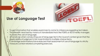 Use of Language Test
• To get information that enables examiners to come to inferences regarding test-takers .
• The breadth reached by means of standardized tests like TOEFL or IELTS hardly manages
to assess the use of language.
• A handicap when conducting use of language test is the issueof context given that the
applicability of judgment is far more limited to multiple-choice items.
• Cambridge examinations have reduced their assessment of use of language to strictly
measure context-related completing exercises.
 