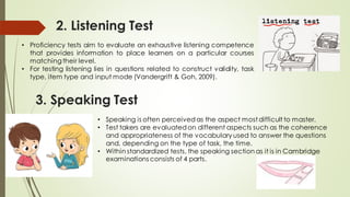 2. Listening Test
• Proficiency tests aim to evaluate an exhaustive listening competence
that provides information to place learners on a particular courses
matching their level.
• For testing listening lies in questions related to construct validity, task
type, item type and input mode (Vandergrift & Goh, 2009).
3. Speaking Test
• Speaking is often perceived as the aspect most difficult to master.
• Test takers are evaluated on different aspects such as the coherence
and appropriateness of the vocabulary used to answer the questions
and, depending on the type of task, the time.
• Within standardized tests, the speaking section as it is in Cambridge
examinations consists of 4 parts.
 