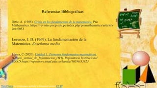 Referencias Bibliograficas
Ortiz, A. (1988). Crisis en los fundamentos de la matemática. Pro
Mathematica. https://revistas.pucp.edu.pe/index.php/promathematica/article/v
iew/6053
Lorenzo, J. D. (1969). La fundamentación de la
Matemática. Enseñanza media
López, C (2020). Unidad 1: Primeros fundamentos matemáticos.
[Objeto_virtual_de_Informacion_OVI]. Repositorio Institucional
UNAD.https://repository.unad.edu.co/handle/10596/33923
This Photo by Unknown author is licensed under CC BY.
 