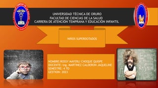 UNIVERSIDAD TÉCNICA DE ORURO
FACULTAD DE CIENCIAS DE LA SALUD
CARRERA DE ATENCIÓN TEMPRANA Y EDUCACIÓN INFANTIL
NIÑOS SUPERDOTADOS
NOMBRE:ROSSY MAYERLI CHOQUE QUISPE
DOCENTE: lng. MARTINEZ CALDERON JAQUELINE
SEMESTRE: 4 TO
GESTION: 2023
 