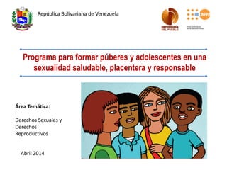 Programa para formar púberes y adolescentes en una
sexualidad saludable, placentera y responsable
República Bolivariana de Venezuela
Área Temática:
Derechos Sexuales y
Derechos
Reproductivos
Abril 2014
 