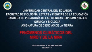 FENÓMENOS CLIMÁTICOS DEL
NIÑO Y DE LA NIÑA
MARTINEZ XAVIER Y MEDRANDA DIONNY
SEGUNDO ¨B¨
UNIVERSIDAD CENTRAL DEL ECUADOR
FACULTAD DE FIOLOSFÍA, LETRAS Y CIENCIAS DE LA EDUCACIÓN
CARRERA DE PEDAGOGÍA DE LAS CIENCIAS EXPERIMENTALES
QUÍMICA Y BIOLOGÍA
ASIGNATURA DE CIENCIAS DE LA TIERRA
 