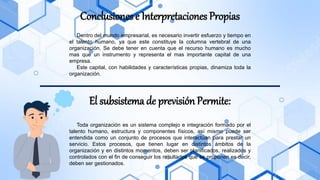 Conclusiones e Interpretaciones Propias
Dentro del mundo empresarial, es necesario invertir esfuerzo y tiempo en
el talento humano, ya que este constituye la columna vertebral de una
organización. Se debe tener en cuenta que el recurso humano es mucho
mas que un instrumento y representa el mas importante capital de una
empresa.
Este capital, con habilidades y características propias, dinamiza toda la
organización.
El subsistema de previsión Permite:
Toda organización es un sistema complejo e integración formado por el
talento humano, estructura y componentes físicos, así mismo puede ser
entendida como un conjunto de procesos que interactúan para prestar un
servicio. Estos procesos, que tienen lugar en distintos ámbitos de la
organización y en distintos momentos, deben ser planificados, realizados y
controlados con el fin de conseguir los resultados que se proponen es decir,
deben ser gestionados.
 