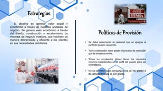 Estrategias
El objetivo es generar valor social y
económico a través de nuestras unidades de
negocio. Se genera valor económico a través
del diseño, construcción y escalamiento de
modelos de negocio masivos, que habilitan de
manera diferenciada y eficiente a los clientes
en sus necesidades cotidianas.
Políticas de Provisión
✓ Se debe seleccionar al personal que se apegue al
perfil del puesto requerido.
✓ Todo colaborador debe pasar el proceso de selección
que la empresa norme.
✓ Todos los empleados deben llenar los requisitos
mínimos establecidos en el perfil del puesto para ser
contratados.
✓ No se permiten lazos consanguíneos de 4to grado o
de afinidad hasta el 3er grado.
 