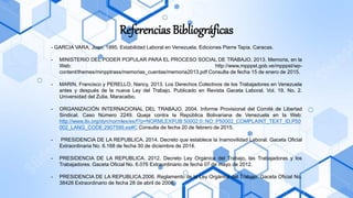 - GARCIA VARA, Juan. 1995. Estabilidad Laboral en Venezuela. Ediciones Pierre Tapia. Caracas.
- MINISTERIO DEL PODER POPULAR PARA EL PROCESO SOCIAL DE TRABAJO. 2013. Memoria, en la
Web: http://www.mpppst.gob.ve/mpppst/wp-
content/themes/minpptrass/memorias_cuentas/memoria2013.pdf Consulta de fecha 15 de enero de 2015.
- MARIN, Francisco y PERELLO, Nancy. 2013. Los Derechos Colectivos de los Trabajadores en Venezuela
antes y después de la nueva Ley del Trabajo. Publicado en Revista Gaceta Laboral. Vol. 19. No. 2.
Universidad del Zulia. Maracaibo.
- ORGANIZACIÓN INTERNACIONAL DEL TRABAJO. 2004. Informe Provisional del Comité de Libertad
Sindical. Caso Número 2249. Queja contra la República Bolivariana de Venezuela en la Web:
http://www.ilo.org/dyn/normlex/es/f?p=NORMLEXPUB:50002:0::NO::P50002_COMPLAINT_TEXT_ID,P50
002_LANG_CODE:2907599,es#C Consulta de fecha 20 de febrero de 2015.
- PRESIDENCIA DE LA REPUBLICA. 2014. Decreto que establece la Inamovilidad Laboral. Gaceta Oficial
Extraordinaria No. 6.168 de fecha 30 de diciembre de 2014.
- PRESIDENCIA DE LA REPUBLICA. 2012. Decreto Ley Orgánica del Trabajo, las Trabajadoras y los
Trabajadores. Gaceta Oficial No. 6.076 Extraordinario de fecha 07 de mayo de 2012.
- PRESIDENCIA DE LA REPUBLICA.2006. Reglamento de la Ley Orgánica del Trabajo. Gaceta Oficial No.
38426 Extraordinario de fecha 28 de abril de 2006.
Referencias Bibliográficas
 