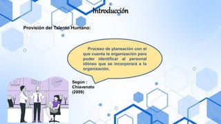 Introducción
Provisión del Talento Humano:
Según :
Chiavenato
(2009)
Proceso de planeación con el
que cuenta la organización para
poder identificar al personal
idóneo que se incorporará a la
organización.
 