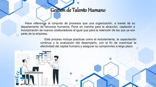 Gestión de Talento Humano
Hace referencia al conjunto de procesos que una organización, a través de su
departamento de recursos humanos; Pone en marcha para la atracción, captación e
incorporación de nuevos colaboradores al igual que para la retención de las que ya son
parte de la empresa.
Este proceso incluye practicas como el reclutamiento, la capacitación
continua y la evaluación del desempeño, con el fin de maximizar la
efectividad del capital humano y asegurar su compromiso a largo plazo.
 