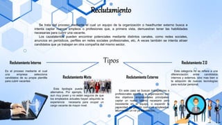 Reclutamiento
Se trata del proceso mediante el cual un equipo de la organización o headhunter externo busca e
intenta captar nuevos empleos o profesiones que, a primera vista, demuestran tener las habilidades
necesarias para cubrir una vacante.
Los cazatalentos pueden encontrar potenciales mediante distintos canales, como redes sociales,
anuncios en periódicos, perfiles en redes sociales profesionales, etc. A veces también se intenta atraer
candidatos que ya trabajan en otra compañía del mismo sector.
Tipos
Reclutamiento Interno
Reclutamiento Mixto Reclutamiento Externo
Reclutamiento 2.0
Es el proceso mediante el cual
una empresa selecciona
candidatos de su propia plantilla
para cubrir vacantes
Esta tipología puede ser la mejor
alternativa. Por ejemplo, la empresa es
aun muy joven y no están seguros de que
los empleados actuales hayan adquirido la
experiencia necesaria para ocupar un
cargo vacante de mayor nivel.
Esta categoría no se refiere a una
diferenciación entre candidatos
internos y externos, sino mas bien a
la adopción de nuevas tecnologías
para reclutar personal.
En este caso se buscan trabajadores o
profesionales ajenos a la organización con
dos objetivos empresariales principales:
captar un nuevo talento necesario pero
inexistente en el equipo, o expandir la
capacidad de gestión con mas empleados,
asumiendo un rol ya establecido.
 