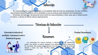 Selección
Es el procedimiento que permite elegir a el empleado ideal de entre los postulantes. Es ese momento
que empieza desde el contacto con el candidato y que se produce justo después del reclutamiento.
El proceso de selección de personal varia mucho de unas empresas a otras, pues que ni todas buscan
lo mismo, ni tienen la misma cultura organizacional.
Técnicas de Selección
Entrevistade selecciónal
candidato. Assessment center o
dinámicasde grupo.
Pruebas Psicométricas
Resumen
Las entrevistas son menos practicas, a diferencias de los assessment
center, que tienden a evaluar aspectos mas relacionados con la ejecución.
Por otro lado, las pruebas psicométricas y los test de selección de personal
tienden a tener una base científica fuerte, pero miden aspectos mas
superficiales
 