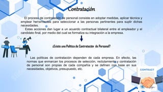 Contratación
El proceso de contratación de personal consiste en adoptar medidas, aplicar técnica y
emplear herramientas para seleccionar a las personas pertinentes para suplir dichas
necesidades.
Estas acciones dan lugar a un acuerdo contractual bilateral entre el empleador y el
candidato final, por medio del cual se formaliza su integración a la empresa.
¿Existe una Política de Contratación de Personal?
Las políticas de contratación dependen de cada empresa. En efecto, las
normas que enmarcan los procesos de selección, reclutamiento y contratación
de personal son propias de cada compañía y se definen con base en sus
necesidades, objetivos, presupuesto, etc.
 