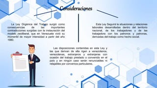 Consideraciones
La Ley Orgánica del Trabajo surgió como
consecuencias de las importantes
contradicciones surgidas con la instauración del
modelo neoliberal, que en Venezuela vivió su
momento de mayor intensidad a partir del año
1980.
Esta Ley Seguirá la situaciones y relaciones
laborales desarrolladas dentro del territorio
nacional, de los trabajadores y de las
trabajadora con los patronos y patronas,
derivadas del trabajo como hecho social.
Las disposiciones contenidas en esta Ley y
las que derivan de ella rigen a venezolanos,
venezolanas, extranjeros y extranjeras con
ocasión del trabajo prestado o convenido en el
país y en ningún caso serán renunciables ni
relajables por convenios particulares.
 