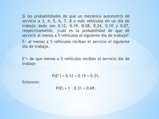 Si las probabilidades de que un mecánico automotriz dé
servicio a 3, 4, 5, 6, 7, 8 o más vehículos en un día de
trabajo dado son 0.12, 0.19, 0.28, 0.24, 0.10 y 0.07,
respectivamente, ¿cuál es la probabilidad de que dé
servicio al menos a 5 vehículos el siguiente día de trabajo?
E= al menos a 5 vehículos reciban el servicio el siguiente
día de trabajo.
E’= de que menos a 5 vehículos reciban el servicio día de
trabajo
P(E’) = 0.12 + 0.19 = 0.31.
Entonces:
P(E) = 1 – 0.31 = 0.69.
 
