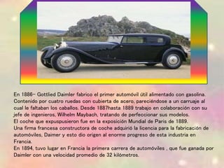 En 1886- Gottlied Daimler fabrico el primer automóvil útil alimentado con gasolina.
Contenido por cuatro ruedas con cubierta de acero, pareciéndose a un carruaje al
cual le faltaban los caballos. Desde 1887hasta 1889 trabajo en colaboración con su
jefe de ingenieros, Wilhelm Maybach, tratando de perfeccionar sus modelos.
El coche que expuspusieron fue en la exposición Mundial de Paris de 1889.
Una firma francesa constructora de coche adquirió la licencia para la fabricación de
automóviles, Daimer y esto dio origen al enorme progreso de esta industria en
Francia.
En 1894, tuvo lugar en Francia la primera carrera de automóviles , que fue ganada por
Daimler con una velocidad promedio de 32 kilómetros.
 