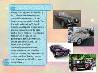 Henry Ford logro este objetivo y
su coche se vendió con éxito,
convirtiéndose en uno de los
hombre mas ricos del mundo. Se
trato de su (modelo T), Ford
levanto una fabrica propia para la
construcción en serie de este
coche. Así el modelo T consiguió
fabricarse en 1913 en las
primeras cadenas de montaje.
Desde 1903 hasta 1920 se
fabricaron e incluso
comercializaron un numero
reducido de coches híbridos
básicos. Los coches tiene solo un
motor que impulsa las ruedas,
mientras que los híbridos tienen
dos motores.
 