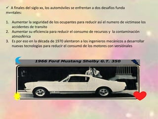  A finales del siglo xx, los automóviles se enfrentan a dos desafíos funda
mentales:
1. Aumentar la seguridad de los ocupantes para reducir así el numero de victimase los
accidentes de transito
2. Aumentar su eficiencia para reducir el consumo de recursos y la contaminación
atmosférica
3. Es por eso en la década de 1970 alentaron a los ingenieros mecánicos a desarrollar
nuevas tecnologías para reducir el consumó de los motores con versiónales
 