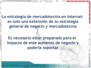 La estrategia de mercadotecnia en Internet es solo una extensión de su estrategia general de negocio y mercadotecnia Es necesario estar preparado para el impacto de este aumento de negocio y poderla soportar 