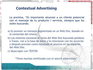 Contextual Advertising La premisa, “Es importante alcanzar a un cliente potencial con el mensaje de tu producto / servicio, siempre que los estén buscando. a) Es proveer un mensaje segmentado en un Web Site, basado en el contenido del mismo. b) Los sistemas escanean el texto del Web Site buscando palabras o frases, van a la base de datos y la relacionan con los anuncios y después proveen como resultado el anuncio en los espacios del Web Site. c) Skyscraper con TEXTOS “ Tiene muchas similitudes con el search advertising” 