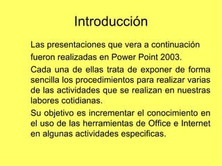 Introducción Las presentaciones que vera a continuación fueron realizadas en Power Point 2003. Cada una de ellas trata de exponer de forma sencilla los procedimientos para realizar varias de las actividades que se realizan en nuestras labores cotidianas.  Su objetivo es incrementar el conocimiento en el uso de las herramientas de Office e Internet en algunas actividades especificas.  