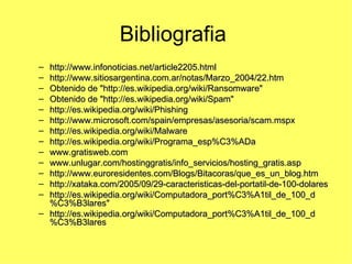 Bibliografia  http://www.infonoticias.net/article2205.html http://www.sitiosargentina.com.ar/notas/Marzo_2004/22.htm Obtenido de "http://es.wikipedia.org/wiki/Ransomware" Obtenido de "http://es.wikipedia.org/wiki/Spam" http://es.wikipedia.org/wiki/Phishing http://www.microsoft.com/spain/empresas/asesoria/scam.mspx http://es.wikipedia.org/wiki/Malware http://es.wikipedia.org/wiki/Programa_esp%C3%ADa www.gratisweb.com www.unlugar.com/hostinggratis/info_servicios/hosting_gratis.asp http://www.euroresidentes.com/Blogs/Bitacoras/que_es_un_blog.htm http://xataka.com/2005/09/29-caracteristicas-del-portatil-de-100-dolares http://es.wikipedia.org/wiki/Computadora_port%C3%A1til_de_100_d%C3%B3lares" http://es.wikipedia.org/wiki/Computadora_port%C3%A1til_de_100_d%C3%B3lares 