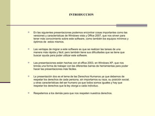 INTRODUCCION En las siguientes presentaciones podemos encontrar cosas importantes como las versiones y características de Windows vista y Office 2007, que nos sirven para tener más conocimiento sobre este software, como también los equipos mínimos y óptimos de  estos mismos. Las ventajas de migrar a este software es que se realizan las tareas de una manera más rápida y fácil, pero también tiene sus dificultades que se tiene que buscar ayuda para poder utilizar este software. Las presentaciones están hechas con el office 2003, en Windows XP, que nos brinda una forma de trabajar con las diferentes barras de herramientas para poder hacer las presentaciones más fáciles. La presentación dos es el tema de las Derechos Humanos ya que debemos de respetar los derechos de cada persona, sin importarnos su raza, su posición social, y otras características del ser humano ya que todos somos iguales y hay que respetar los derechos que la ley otorga a cada individuo. Respetemos a los demás para que nos respeten nuestros derechos. 