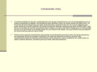 UTILIDAD DEL TEMA Los temas tratados en las dos  presentaciones son de gran importancia ya que en la presentación uno se puede comprender la utilidad y los beneficios sobre Windows Vista y la nueva versión de Office 2007, en el mundo de la tecnología hay que estar evolucionando y ponerse al día con los nuevos software para poder utilizar los nuevos sistemas. Se puede conocer las distintas versiones que tiene el Office 2007, este tiene sus ventajas de que las opciones los tiene visibles y se hace más fácil el trabajo pero una desventaja es que si no se conoce no se puede utilizar de una manera más rápida, sino que primero hay que adquirir los conocimientos sobre el nuevo Office. El tema de la segunda presentación esta basada en los Derechos que tiene cada una de las personas y es importante ya que se cometen injusticias y se violan los derechos humanos, es tener más conocimientos sobre los derechos que tenemos como personas y como ciudadanos en nuestro país, al saber nuestros derechos, luchemos para que nadie viole esos derechos.  