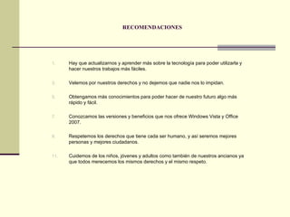 RECOMENDACIONES Hay que actualizarnos y aprender más sobre la tecnología para poder utilizarla y hacer nuestros trabajos más fáciles. Velemos por nuestros derechos y no dejemos que nadie nos lo impidan. Obtengamos más conocimientos para poder hacer de nuestro futuro algo más rápido y fácil. Conozcamos las versiones y beneficios que nos ofrece Windows Vista y Office 2007. Respetemos los derechos que tiene cada ser humano, y así seremos mejores personas y mejores ciudadanos. Cuidemos de los niños, jóvenes y adultos como también de nuestros ancianos ya que todos merecemos los mismos derechos y el mismo respeto. 