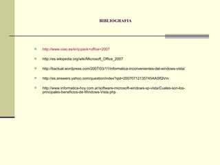 BIBLIOGRAFIA http://www.ciao.es/sr/q-pack+office+2007 http://es.wikipedia.org/wiki/Microsoft_Office_2007 http://bactual.wordpress.com/2007/03/11/informatica-inconvenientes-del-windows-vista/ http://es.answers.yahoo.com/question/index?qid=20070712135745AASfQVm http://www.informatica-hoy.com.ar/software-microsoft-windows-xp-vista/Cuales-son-los-principales-beneficios-de-Windows-Vista.php 