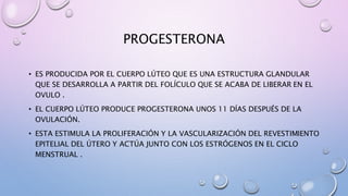 PROGESTERONA
• ES PRODUCIDA POR EL CUERPO LÚTEO QUE ES UNA ESTRUCTURA GLANDULAR
QUE SE DESARROLLA A PARTIR DEL FOLÍCULO QUE SE ACABA DE LIBERAR EN EL
OVULO .
• EL CUERPO LÚTEO PRODUCE PROGESTERONA UNOS 11 DÍAS DESPUÉS DE LA
OVULACIÓN.
• ESTA ESTIMULA LA PROLIFERACIÓN Y LA VASCULARIZACIÓN DEL REVESTIMIENTO
EPITELIAL DEL ÚTERO Y ACTÚA JUNTO CON LOS ESTRÓGENOS EN EL CICLO
MENSTRUAL .
 