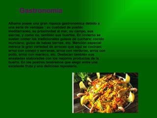 Gastronomía Alhama posee una gran riqueza gastronomica debido a una serie de ventajas : su cualidad de pueblo mediterraneo, su proximidad al mar, su campo, sus sierras, y como no, también sus huertas. En invierno se suelen comer los tradicionales guisos de cuchara: cocido murciano, guiso de habas tiernas, etc. Mención especial merece la gran variedad de arroces que aquí se cocinan: arroz con conejo y serranas, arroz con verduras, arroz con pollo, arroz con marisco, etc. Destacan también sus ensaladas elaboradas con los mejores productos de la huerta. En los postres tendremos que elegir entre una excelente fruta y una deliciosa repostería. 