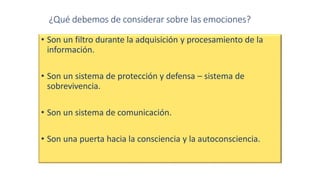 ¿Qué debemos de considerar sobre las emociones?
• Son un filtro durante la adquisición y procesamiento de la
información.
• Son un sistema de protección y defensa – sistema de
sobrevivencia.
• Son un sistema de comunicación.
• Son una puerta hacia la consciencia y la autoconsciencia.
 