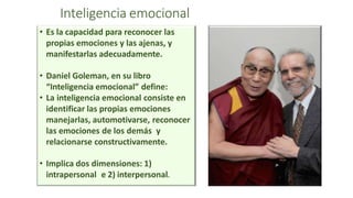 Inteligencia emocional
• Es la capacidad para reconocer las
propias emociones y las ajenas, y
manifestarlas adecuadamente.
• Daniel Goleman, en su libro
“Inteligencia emocional” define:
• La inteligencia emocional consiste en
identificar las propias emociones
manejarlas, automotivarse, reconocer
las emociones de los demás y
relacionarse constructivamente.
• Implica dos dimensiones: 1)
intrapersonal e 2) interpersonal.
 