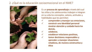 2. ¿Qué es la educación socioemocional en el NME?
Es un proceso de aprendizaje a través del cual
los niños y los adolescentes trabajan e integran
en su vida los conceptos, valores, actitudes y
habilidades que les permiten



 comprender y manejar sus emociones,
 construir una identidad personal
mostrar atención y cuidado hacia los
demás,
colaborar,
establecer relaciones positivas,
tomar decisiones responsables y
aprender a manejar situaciones
retadoras, de manera constructiva y
ética
 