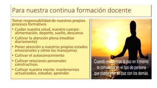 Para nuestra continua formación docente
Tomar responsabilidad de nuestros propios
procesos formativos
• Cuidar nuestra salud, nuestro cuerpo:
alimentación, deporte, sueño, descanso
• Cultivar la atención plena (meditar
diariamente)
• Poner atención a nuestros propios estados
emocionales y cómo los manejamos
• Cultivar el autoconocimiento
• Cultivar relaciones personales
constructivas
• Cultivar nuestra mente: mantenernos
actualizados, estudiar, aprender.
 