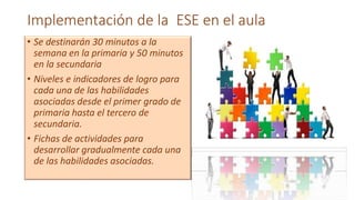 Implementación de la ESE en el aula
• Se destinarán 30 minutos a la
semana en la primaria y 50 minutos
en la secundaria
• Niveles e indicadores de logro para
cada una de las habilidades
asociadas desde el primer grado de
primaria hasta el tercero de
secundaria.
• Fichas de actividades para
desarrollar gradualmente cada una
de las habilidades asociadas.
 