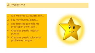Autoestima
1. Mis mejores cualidades son…
2. Soy muy bueno/a para…
3. Los defectos que más me
preocupan de mí son…
4. Creo que puedo mejorar
porque
5. Creo que puedo solucionar
problemas porque….
 