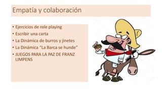 Empatía y colaboración
• Ejercicios de role playing
• Escribir una carta
• La Dinámica de burros y jinetes
• La Dinámica “La Barca se hunde”
• JUEGOS PARA LA PAZ DE FRANZ
LIMPENS
 