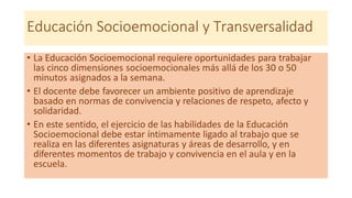 Educación Socioemocional y Transversalidad
• La Educación Socioemocional requiere oportunidades para trabajar
las cinco dimensiones socioemocionales más allá de los 30 o 50
minutos asignados a la semana.
• El docente debe favorecer un ambiente positivo de aprendizaje
basado en normas de convivencia y relaciones de respeto, afecto y
solidaridad.
• En este sentido, el ejercicio de las habilidades de la Educación
Socioemocional debe estar íntimamente ligado al trabajo que se
realiza en las diferentes asignaturas y áreas de desarrollo, y en
diferentes momentos de trabajo y convivencia en el aula y en la
escuela.
 