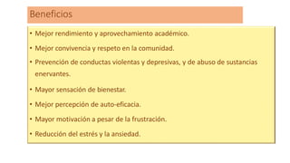 Beneficios
• Mejor rendimiento y aprovechamiento académico.
• Mejor convivencia y respeto en la comunidad.
• Prevención de conductas violentas y depresivas, y de abuso de sustancias
enervantes.
• Mayor sensación de bienestar.
• Mejor percepción de auto-eficacia.
• Mayor motivación a pesar de la frustración.
• Reducción del estrés y la ansiedad.
 