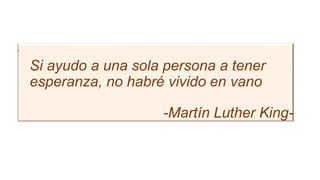 •
Si ayudo a una sola persona a tener
esperanza, no habré vivido en vano
-Martín Luther King-
 