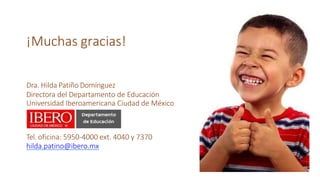 ¡Muchas gracias!
Dra. Hilda Patiño Domínguez
Directora del Departamento de Educación
Universidad Iberoamericana Ciudad de México
Tel. oficina: 5950-4000 ext. 4040 y 7370
hilda.patino@ibero.mx
 